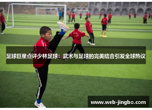 足球巨星点评少林足球：武术与足球的完美结合引发全球热议