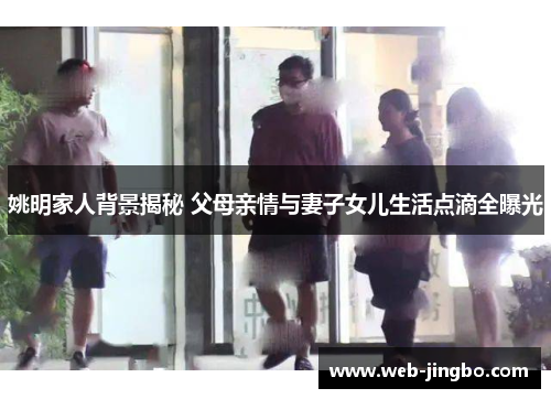 姚明家人背景揭秘 父母亲情与妻子女儿生活点滴全曝光