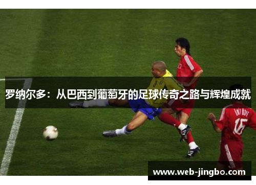 罗纳尔多：从巴西到葡萄牙的足球传奇之路与辉煌成就